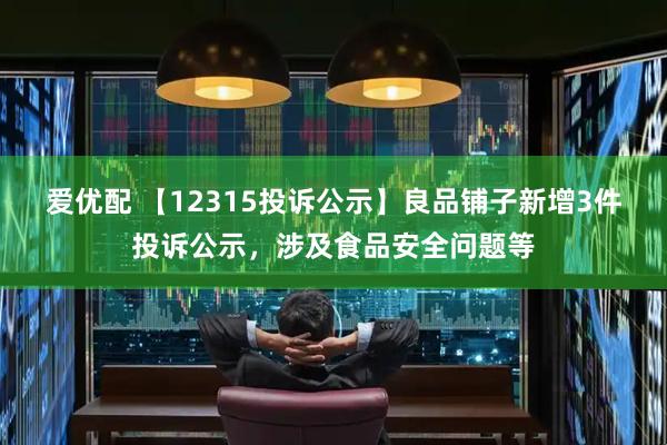 爱优配 【12315投诉公示】良品铺子新增3件投诉公示，涉及食品安全问题等