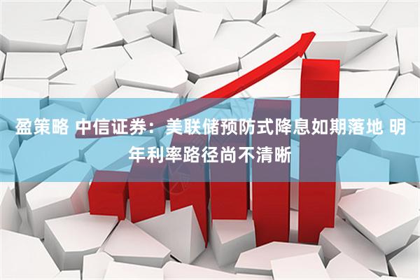 盈策略 中信证券：美联储预防式降息如期落地 明年利率路径尚不清晰