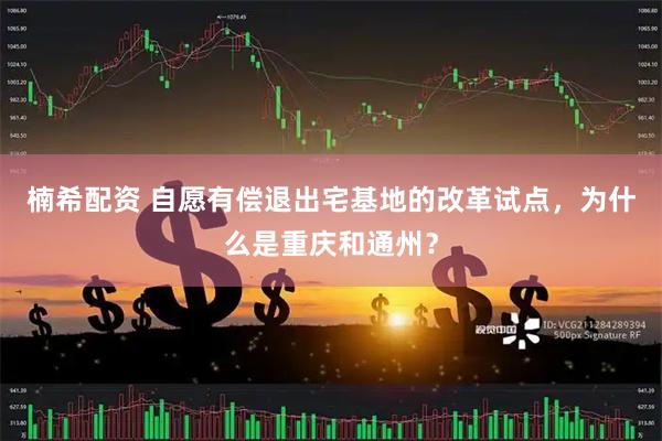 楠希配资 自愿有偿退出宅基地的改革试点，为什么是重庆和通州？