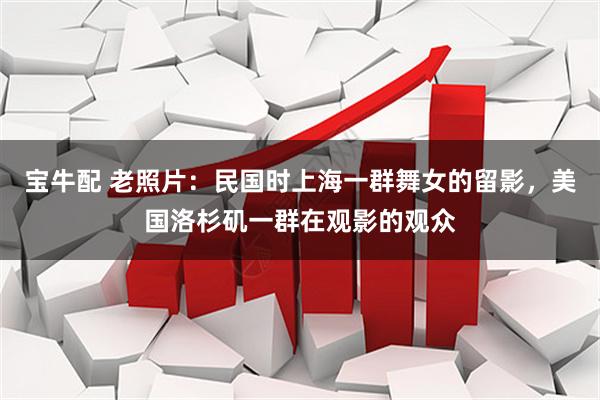 宝牛配 老照片：民国时上海一群舞女的留影，美国洛杉矶一群在观影的观众