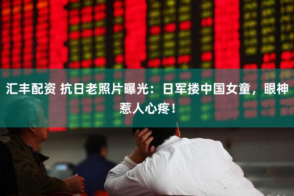 汇丰配资 抗日老照片曝光：日军搂中国女童，眼神惹人心疼！