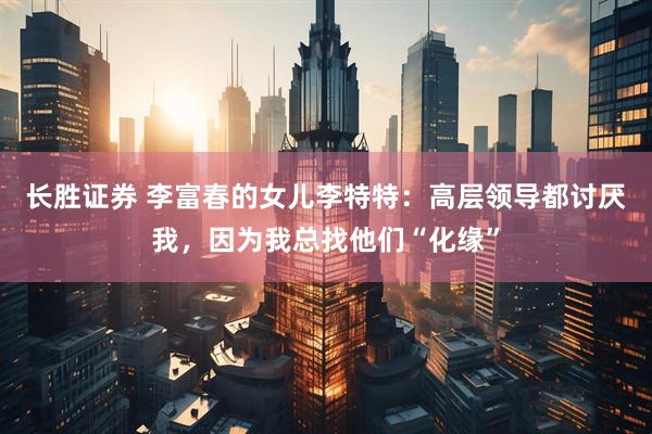 长胜证券 李富春的女儿李特特：高层领导都讨厌我，因为我总找他们“化缘”