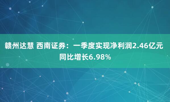 赣州达慧 西南证券：一季度实现净利润2.46亿元 同比增长6.98%
