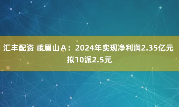汇丰配资 峨眉山Ａ：2024年实现净利润2.35亿元 拟10派2.5元