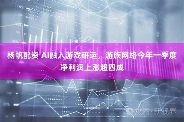 杨帆配资 AI融入游戏研运，游族网络今年一季度净利润上涨超四成
