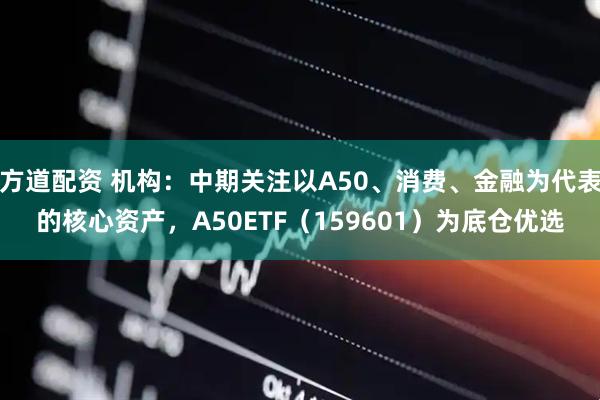 方道配资 机构：中期关注以A50、消费、金融为代表的核心资产，A50ETF（159601）为底仓优选