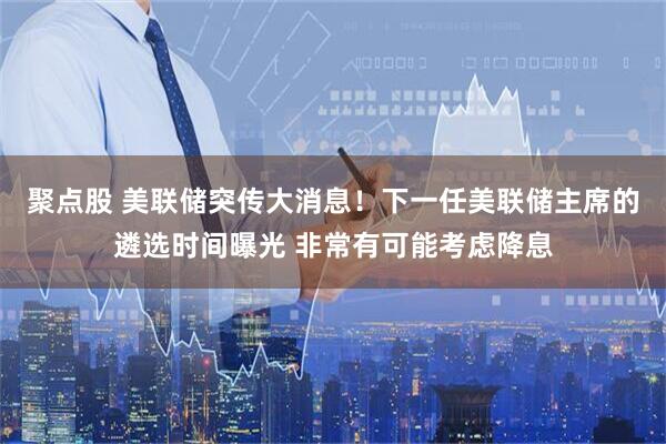 聚点股 美联储突传大消息！下一任美联储主席的遴选时间曝光 非常有可能考虑降息