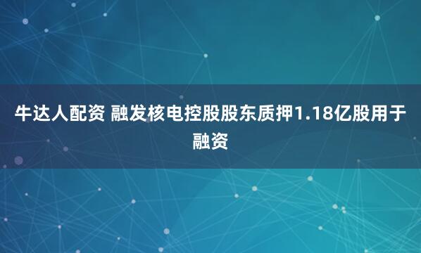 牛达人配资 融发核电控股股东质押1.18亿股用于融资