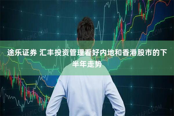 途乐证券 汇丰投资管理看好内地和香港股市的下半年走势