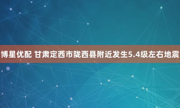 博星优配 甘肃定西市陇西县附近发生5.4级左右地震