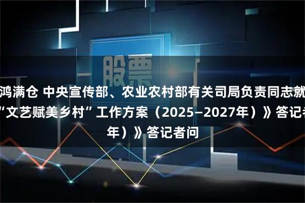 鸿满仓 中央宣传部、农业农村部有关司局负责同志就 《“文艺赋美乡村”工作方案（2025—2027年）》答记者问