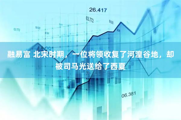 融易富 北宋时期，一位将领收复了河湟谷地，却被司马光送给了西夏