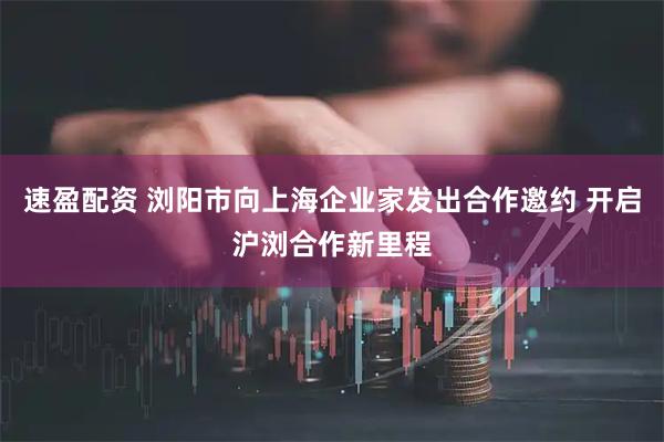 速盈配资 浏阳市向上海企业家发出合作邀约 开启沪浏合作新里程