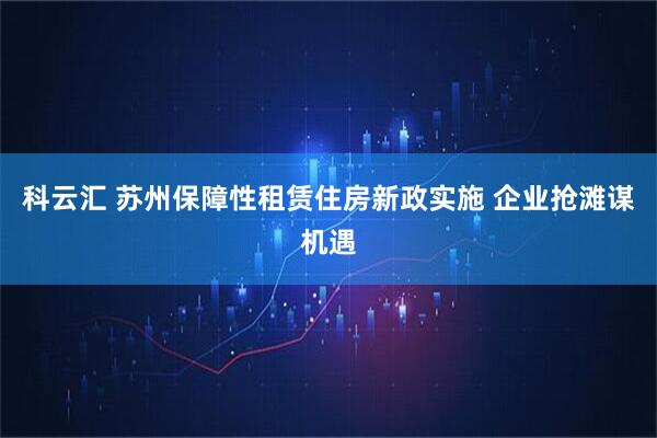 科云汇 苏州保障性租赁住房新政实施 企业抢滩谋机遇