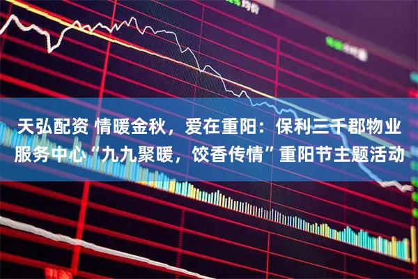 天弘配资 情暖金秋，爱在重阳：保利三千郡物业服务中心“九九聚暖，饺香传情”重阳节主题活动