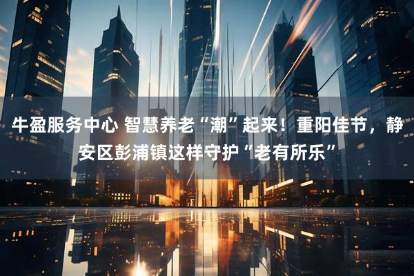 牛盈服务中心 智慧养老“潮”起来！重阳佳节，静安区彭浦镇这样守护“老有所乐”