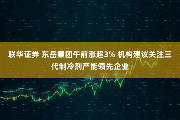 联华证券 东岳集团午前涨超3% 机构建议关注三代制冷剂产能领先企业