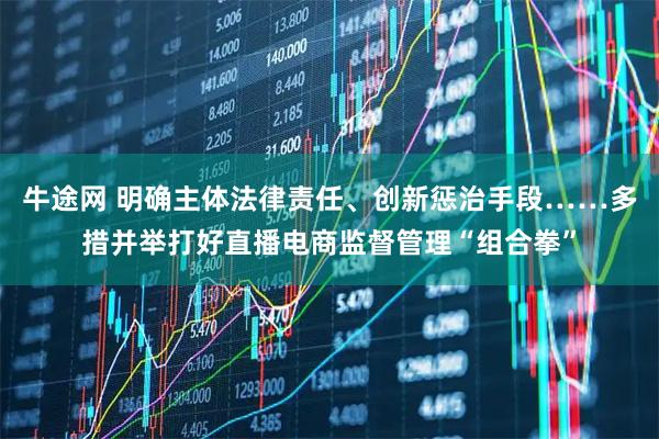牛途网 明确主体法律责任、创新惩治手段……多措并举打好直播电商监督管理“组合拳”