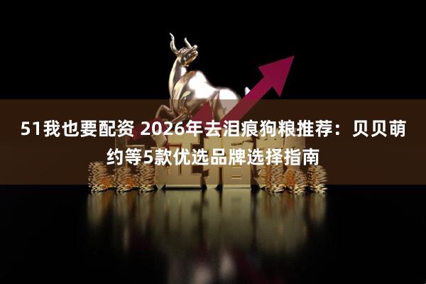 51我也要配资 2026年去泪痕狗粮推荐：贝贝萌约等5款优选品牌选择指南