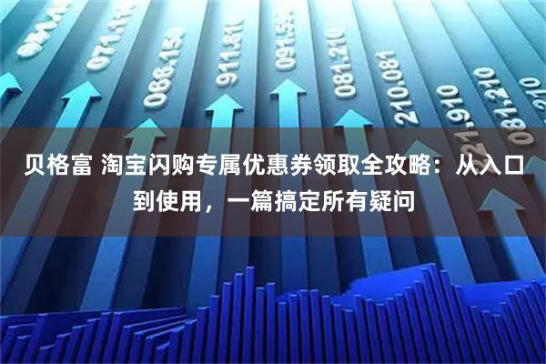 贝格富 淘宝闪购专属优惠券领取全攻略：从入口到使用，一篇搞定所有疑问