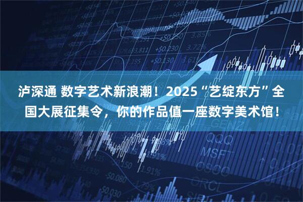 泸深通 数字艺术新浪潮！2025“艺绽东方”全国大展征集令，你的作品值一座数字美术馆！